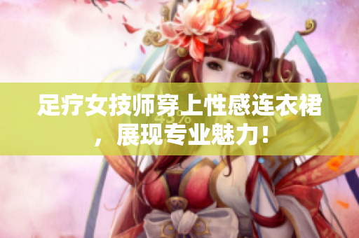 足疗女技师穿上性感连衣裙，展现专业魅力！