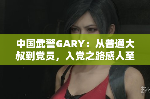 中国武警GARY：从普通大叔到党员，入党之路感人至深