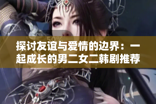 探讨友谊与爱情的边界：一起成长的男二女二韩剧推荐