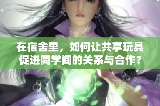 在宿舍里，如何让共享玩具促进同学间的关系与合作？