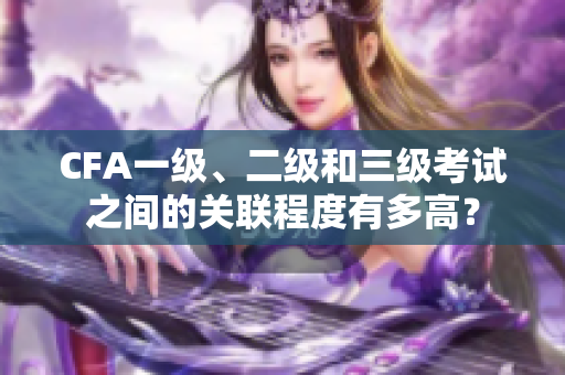 CFA一级、二级和三级考试之间的关联程度有多高？
