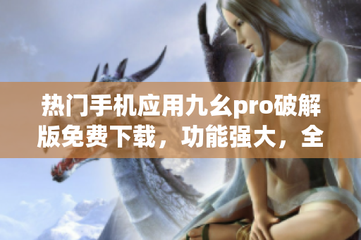 热门手机应用九幺pro破解版免费下载，功能强大，全新体验