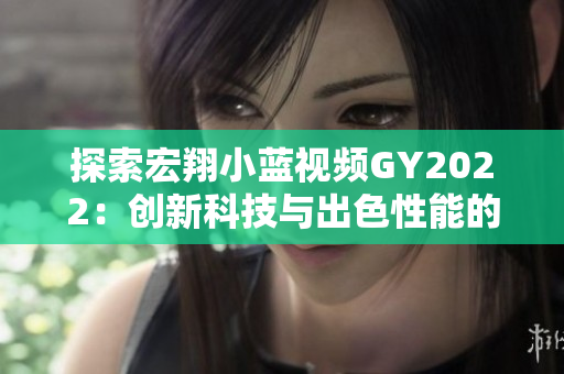 探索宏翔小蓝视频GY2022：创新科技与出色性能的完美结合