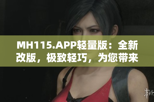 MH115.APP轻量版：全新改版，极致轻巧，为您带来更快速的体验