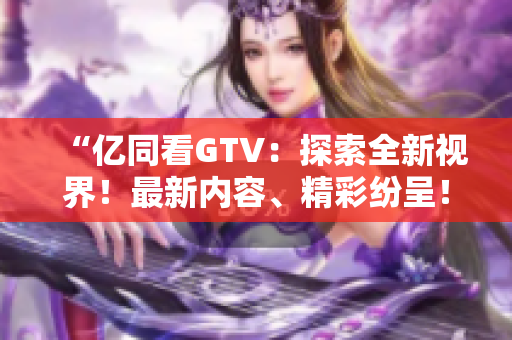 “亿同看GTV：探索全新视界！最新内容、精彩纷呈！”