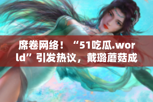 席卷网络！“51吃瓜.world”引发热议，戴璐蘑菇成为话题焦点