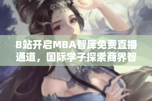 B站开启MBA智库免费直播通道，国际学子探索商界智慧新港湾