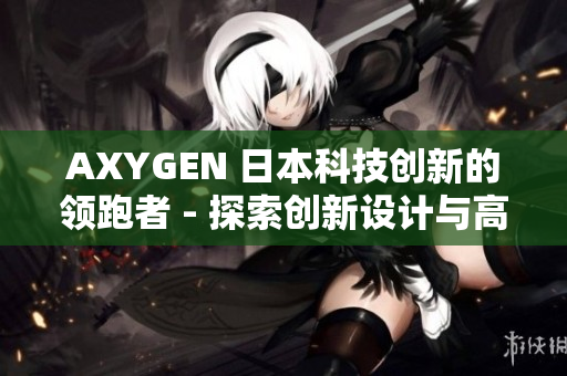 AXYGEN 日本科技创新的领跑者 - 探索创新设计与高效性能的结合