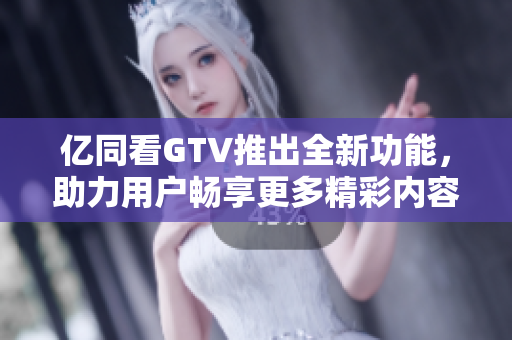 亿同看GTV推出全新功能，助力用户畅享更多精彩内容