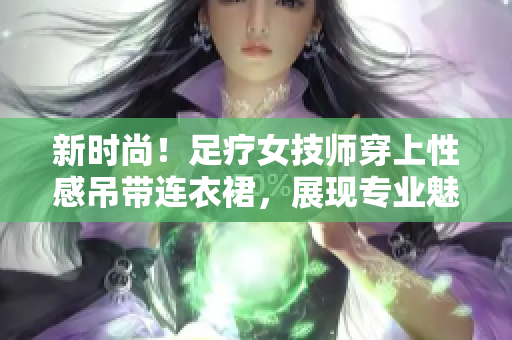 新时尚！足疗女技师穿上性感吊带连衣裙，展现专业魅力