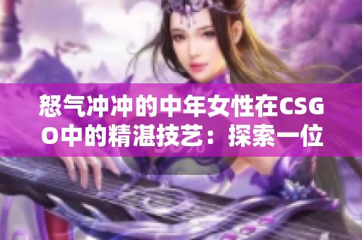 怒气冲冲的中年女性在CSGO中的精湛技艺：探索一位独特玩家的游戏策略