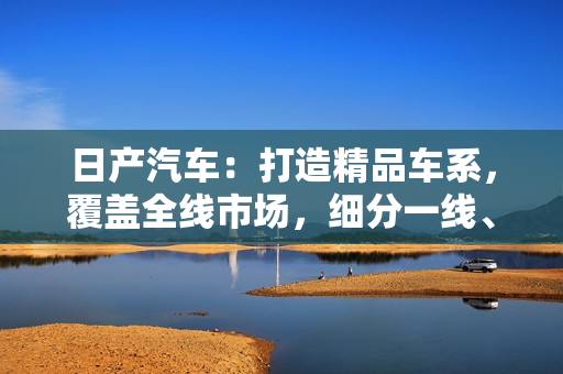 日产汽车：打造精品车系，覆盖全线市场，细分一线、二线、三线市场