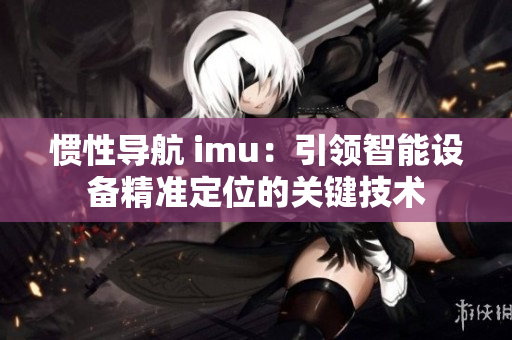 惯性导航 imu：引领智能设备精准定位的关键技术