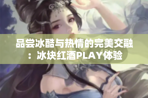 品尝冰酷与热情的完美交融：冰块红酒PLAY体验