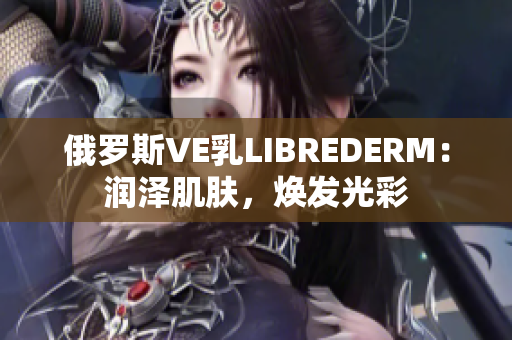 俄罗斯VE乳LIBREDERM：润泽肌肤，焕发光彩