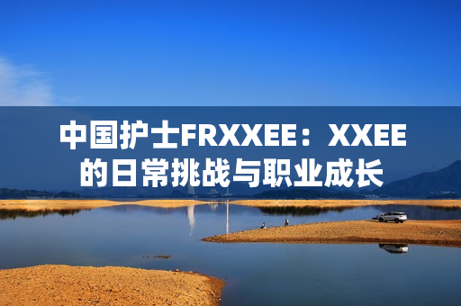 中国护士FRXXEE：XXEE的日常挑战与职业成长