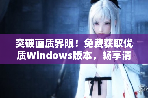 突破画质界限！免费获取优质Windows版本，畅享清晰视觉盛宴