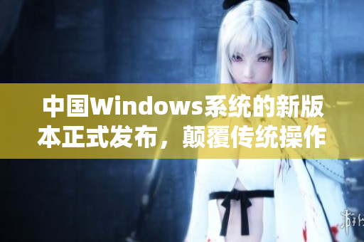 中国Windows系统的新版本正式发布，颠覆传统操作体验