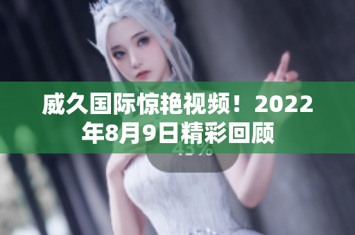 威久国际惊艳视频！2022年8月9日精彩回顾