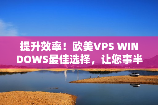 提升效率！欧美VPS WINDOWS最佳选择，让您事半功倍