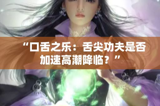 “口舌之乐：舌尖功夫是否加速高潮降临？”