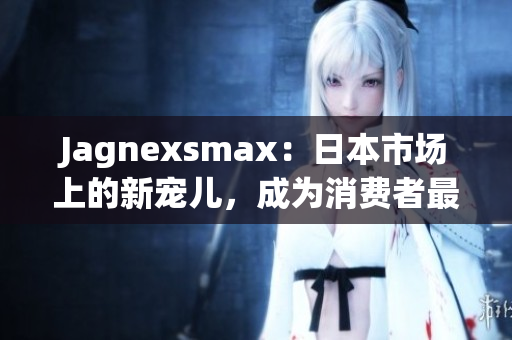 Jagnexsmax：日本市场上的新宠儿，成为消费者最喜爱的智能手机之一