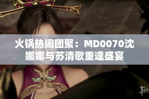 火锅热闹团聚：MD0070沈娜娜与苏清歌重逢盛宴