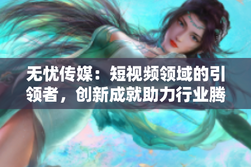 无忧传媒：短视频领域的引领者，创新成就助力行业腾飞