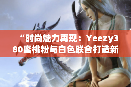 “时尚魅力再现：Yeezy380蜜桃粉与白色联合打造新风尚”