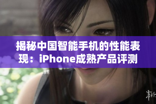 揭秘中国智能手机的性能表现：iPhone成熟产品评测全解析