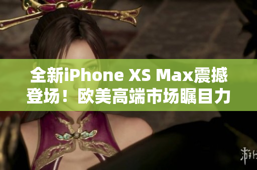 全新iPhone XS Max震撼登场！欧美高端市场瞩目力作！