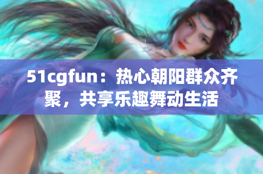 51cgfun：热心朝阳群众齐聚，共享乐趣舞动生活