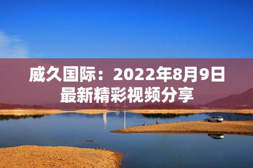 威久国际：2022年8月9日最新精彩视频分享