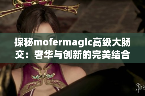 探秘mofermagic高级大肠交：奢华与创新的完美结合