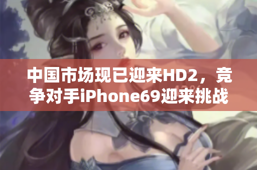 中国市场现已迎来HD2，竞争对手iPhone69迎来挑战