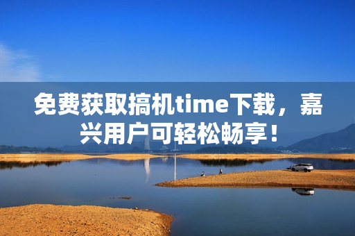 免费获取搞机time下载，嘉兴用户可轻松畅享！