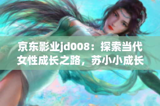 京东影业jd008：探索当代女性成长之路，苏小小成长故事令人动容