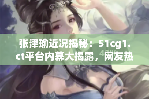 张津瑜近况揭秘：51cg1.ct平台内幕大揭露，网友热议