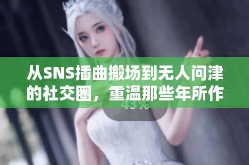 从SNS插曲搬场到无人问津的社交圈，重温那些年所作所为