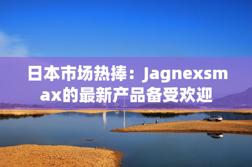 日本市场热捧：Jagnexsmax的最新产品备受欢迎