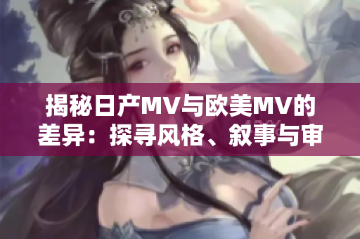 揭秘日产MV与欧美MV的差异：探寻风格、叙事与审美的异同