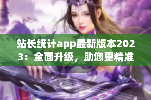 站长统计app最新版本2023：全面升级，助您更精准地了解网站数据