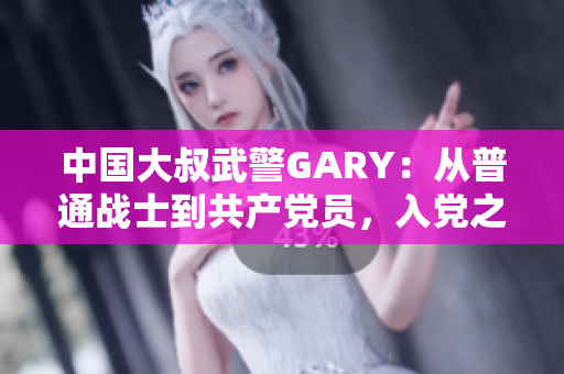 中国大叔武警GARY：从普通战士到共产党员，入党之路的感人经历