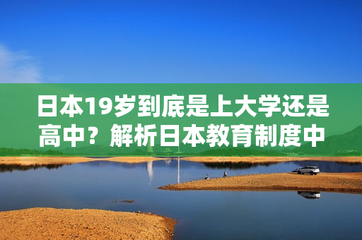 日本19岁到底是上大学还是高中？解析日本教育制度中的关键年龄转折点