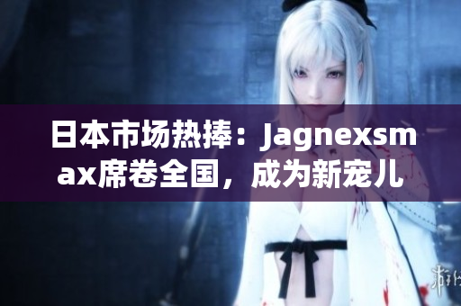 日本市场热捧：Jagnexsmax席卷全国，成为新宠儿！