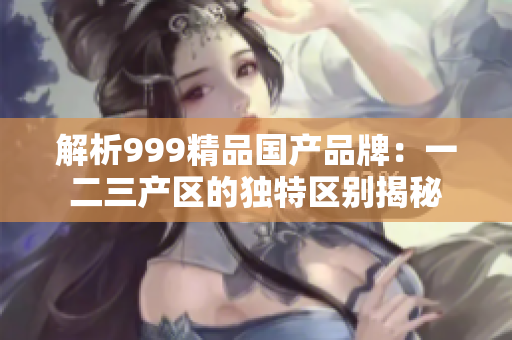 解析999精品国产品牌：一二三产区的独特区别揭秘