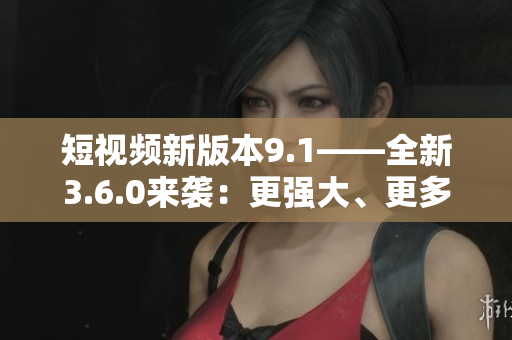 短视频新版本9.1——全新3.6.0来袭：更强大、更多功能