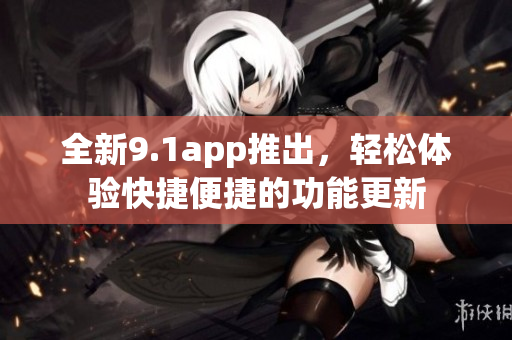 全新9.1app推出，轻松体验快捷便捷的功能更新