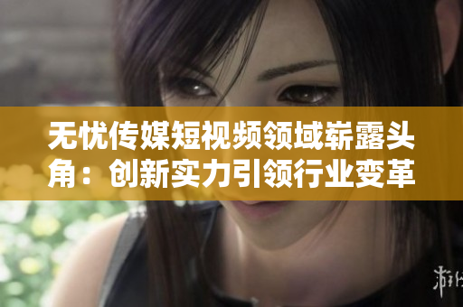 无忧传媒短视频领域崭露头角：创新实力引领行业变革