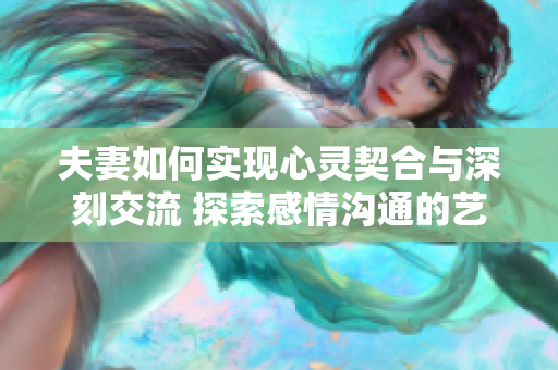 夫妻如何实现心灵契合与深刻交流 探索感情沟通的艺术